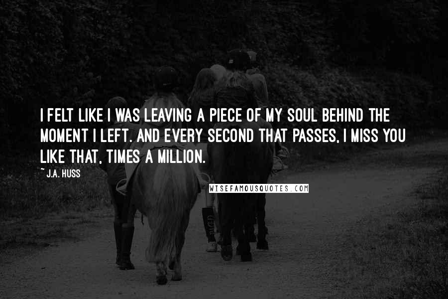 J.A. Huss Quotes: I felt like I was leaving a piece of my soul behind the moment I left. And every second that passes, I miss you like that, times a million.