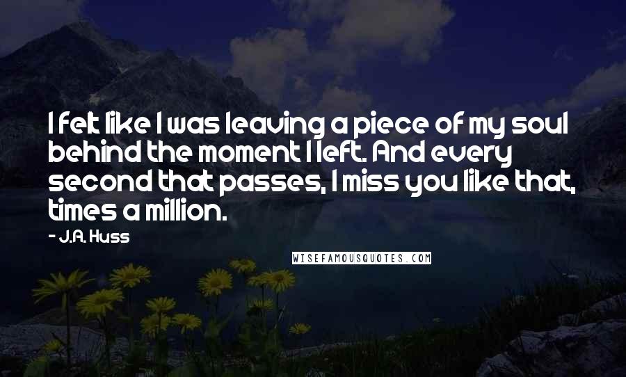 J.A. Huss Quotes: I felt like I was leaving a piece of my soul behind the moment I left. And every second that passes, I miss you like that, times a million.