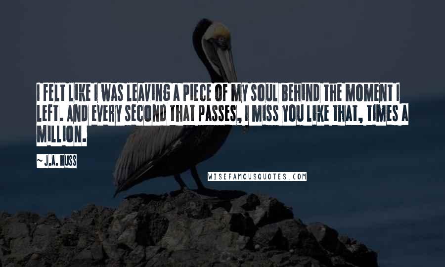 J.A. Huss Quotes: I felt like I was leaving a piece of my soul behind the moment I left. And every second that passes, I miss you like that, times a million.