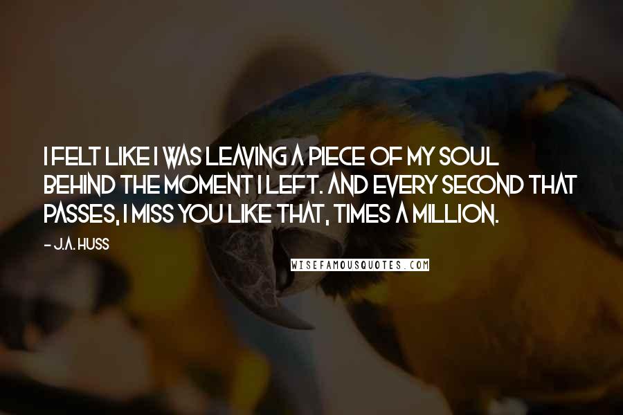 J.A. Huss Quotes: I felt like I was leaving a piece of my soul behind the moment I left. And every second that passes, I miss you like that, times a million.