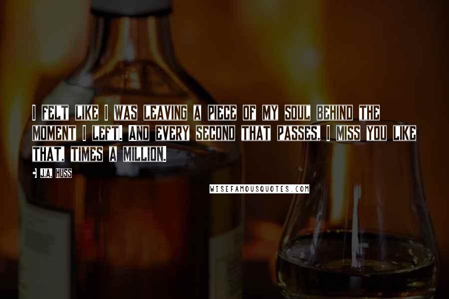 J.A. Huss Quotes: I felt like I was leaving a piece of my soul behind the moment I left. And every second that passes, I miss you like that, times a million.