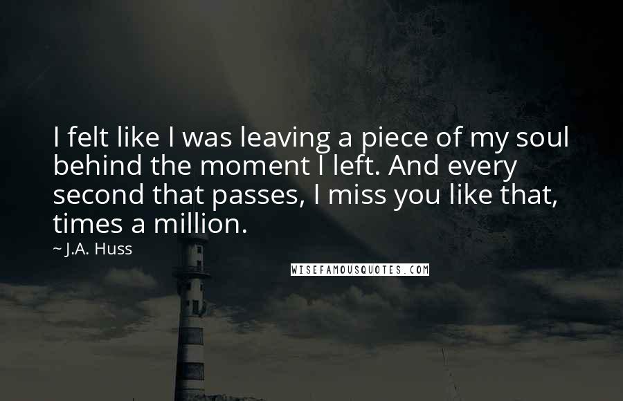 J.A. Huss Quotes: I felt like I was leaving a piece of my soul behind the moment I left. And every second that passes, I miss you like that, times a million.
