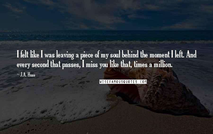J.A. Huss Quotes: I felt like I was leaving a piece of my soul behind the moment I left. And every second that passes, I miss you like that, times a million.