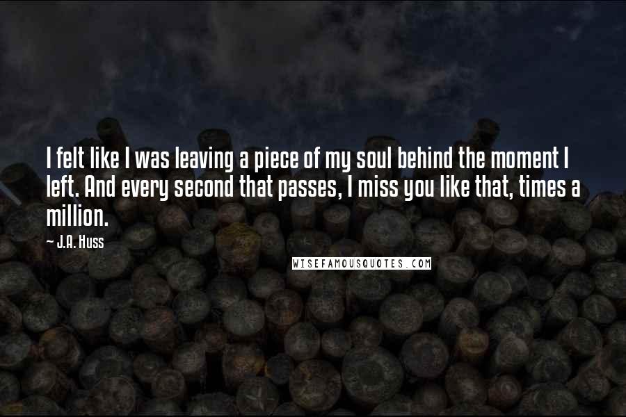 J.A. Huss Quotes: I felt like I was leaving a piece of my soul behind the moment I left. And every second that passes, I miss you like that, times a million.