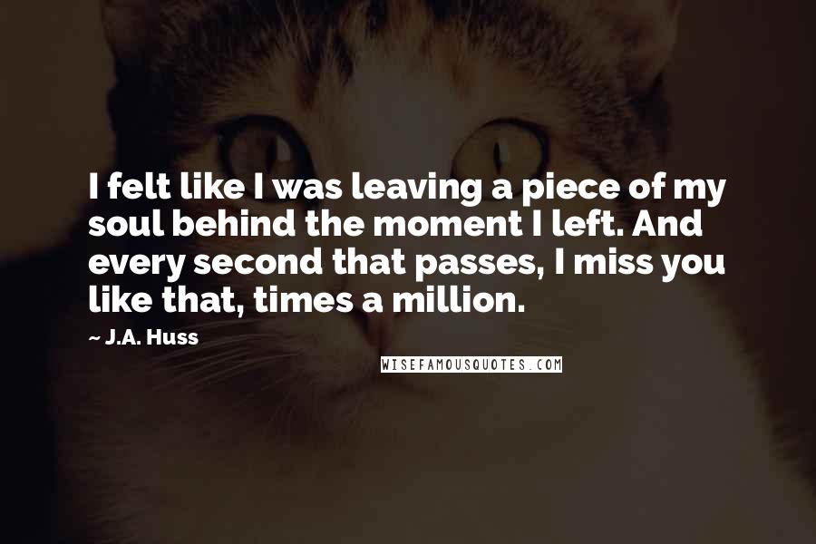 J.A. Huss Quotes: I felt like I was leaving a piece of my soul behind the moment I left. And every second that passes, I miss you like that, times a million.