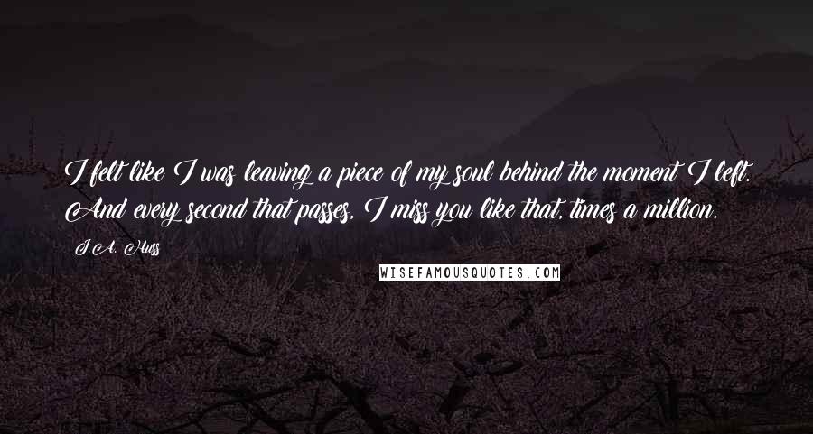 J.A. Huss Quotes: I felt like I was leaving a piece of my soul behind the moment I left. And every second that passes, I miss you like that, times a million.