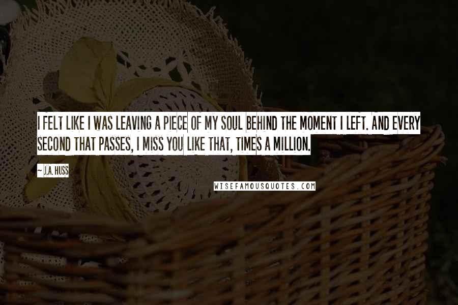 J.A. Huss Quotes: I felt like I was leaving a piece of my soul behind the moment I left. And every second that passes, I miss you like that, times a million.