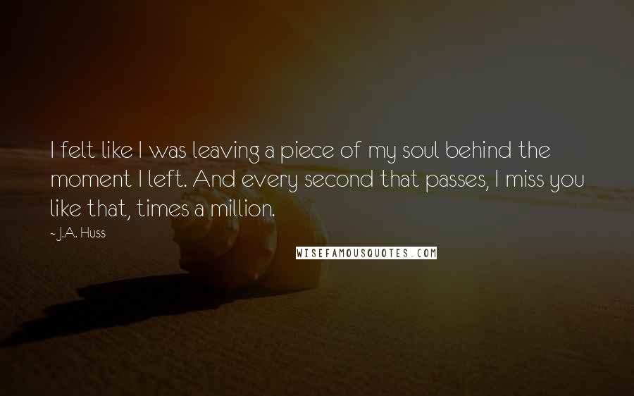 J.A. Huss Quotes: I felt like I was leaving a piece of my soul behind the moment I left. And every second that passes, I miss you like that, times a million.