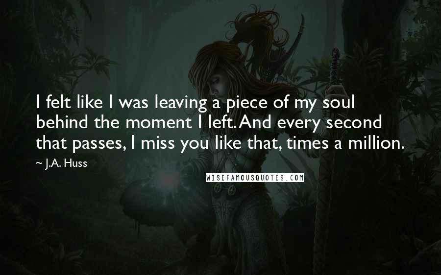 J.A. Huss Quotes: I felt like I was leaving a piece of my soul behind the moment I left. And every second that passes, I miss you like that, times a million.