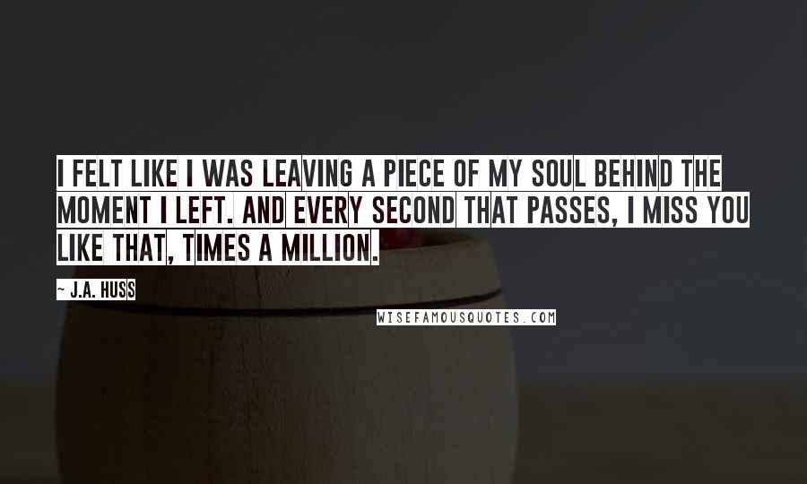 J.A. Huss Quotes: I felt like I was leaving a piece of my soul behind the moment I left. And every second that passes, I miss you like that, times a million.