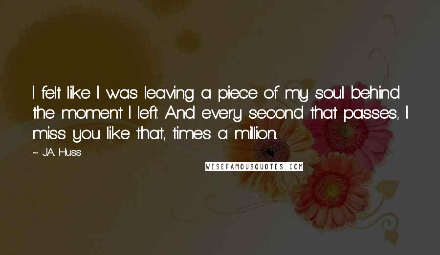 J.A. Huss Quotes: I felt like I was leaving a piece of my soul behind the moment I left. And every second that passes, I miss you like that, times a million.