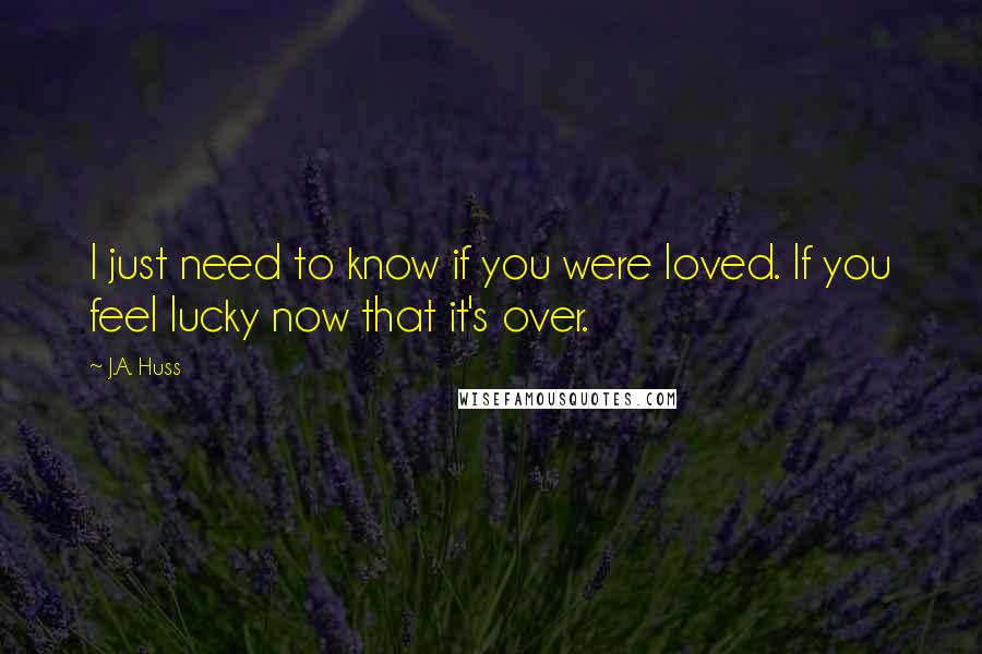 J.A. Huss Quotes: I just need to know if you were loved. If you feel lucky now that it's over.