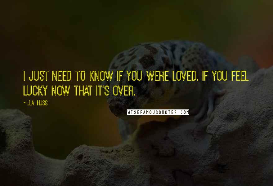 J.A. Huss Quotes: I just need to know if you were loved. If you feel lucky now that it's over.