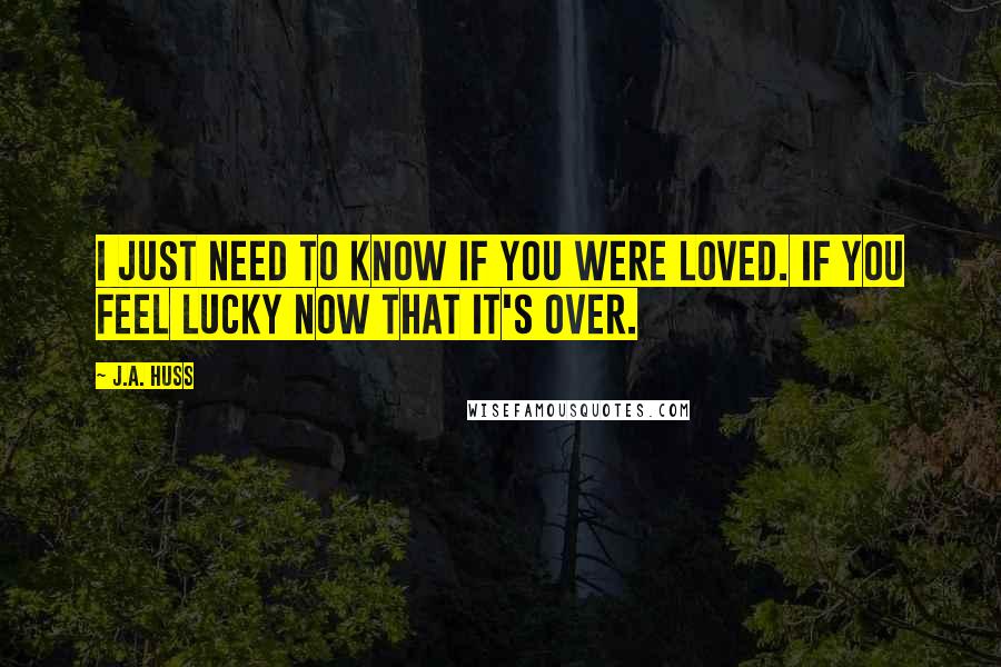 J.A. Huss Quotes: I just need to know if you were loved. If you feel lucky now that it's over.