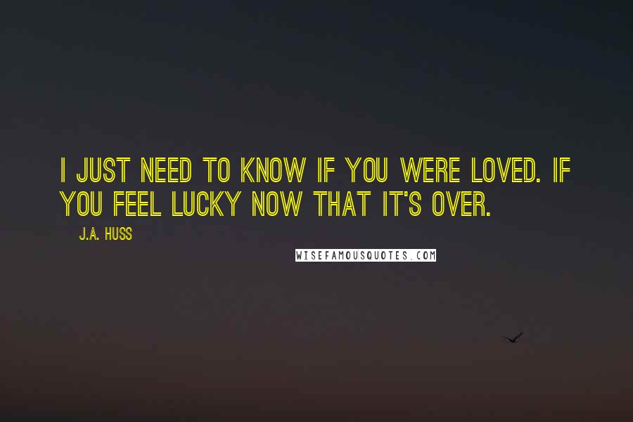 J.A. Huss Quotes: I just need to know if you were loved. If you feel lucky now that it's over.