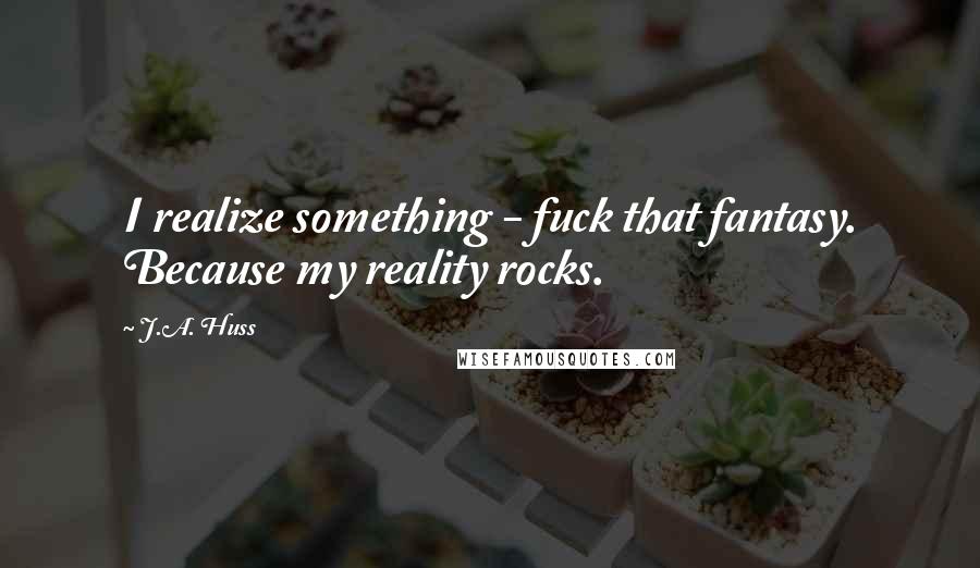 J.A. Huss Quotes: I realize something - fuck that fantasy. Because my reality rocks.