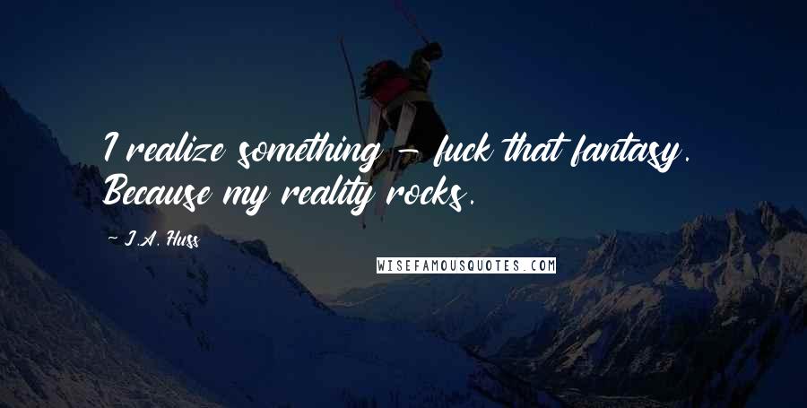 J.A. Huss Quotes: I realize something - fuck that fantasy. Because my reality rocks.