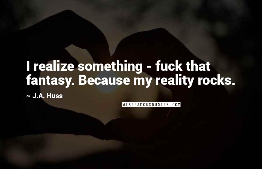 J.A. Huss Quotes: I realize something - fuck that fantasy. Because my reality rocks.