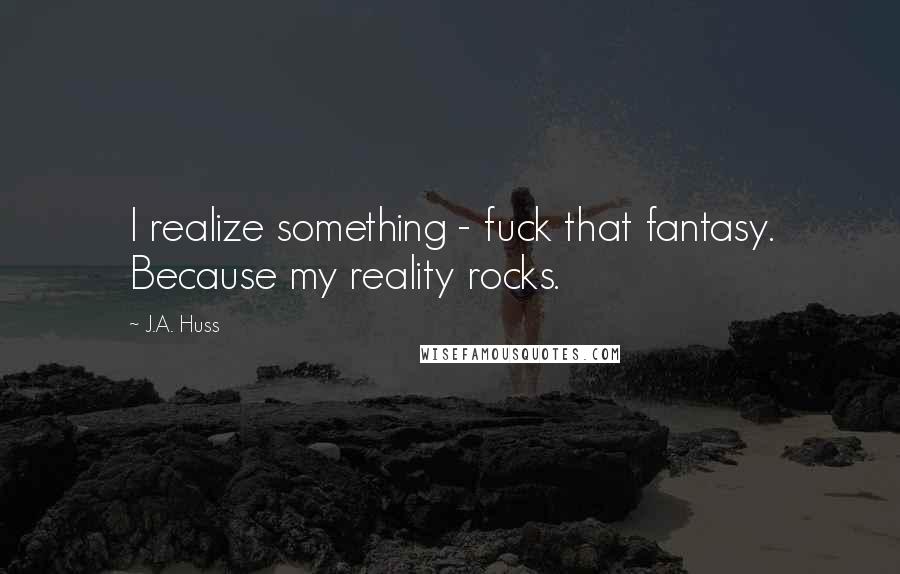 J.A. Huss Quotes: I realize something - fuck that fantasy. Because my reality rocks.
