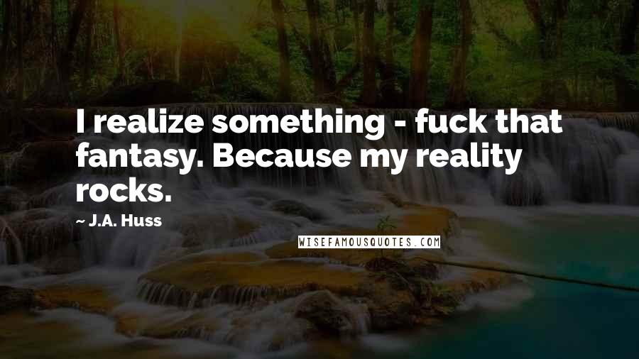 J.A. Huss Quotes: I realize something - fuck that fantasy. Because my reality rocks.