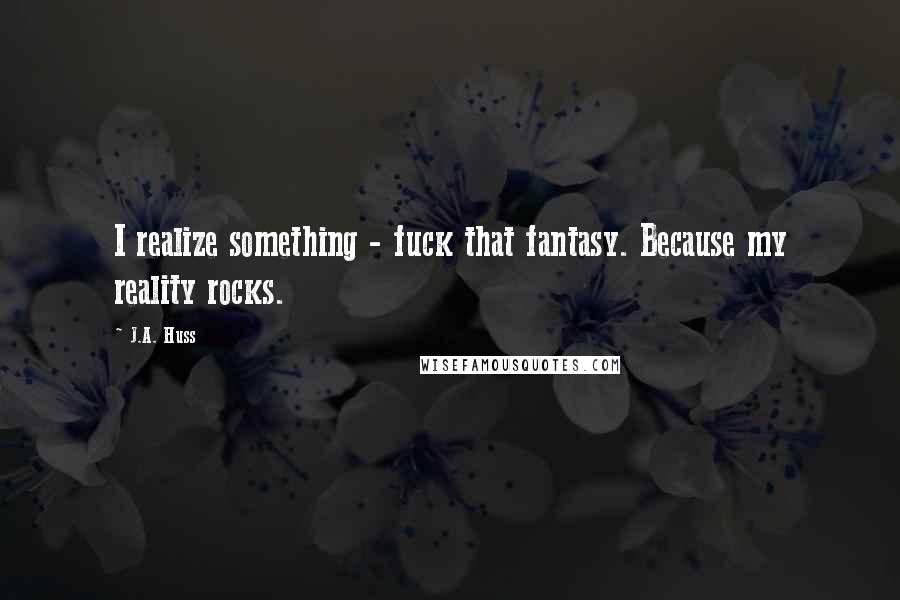 J.A. Huss Quotes: I realize something - fuck that fantasy. Because my reality rocks.