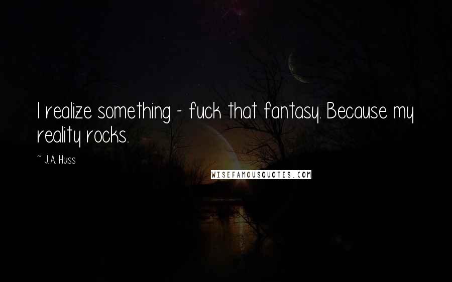 J.A. Huss Quotes: I realize something - fuck that fantasy. Because my reality rocks.