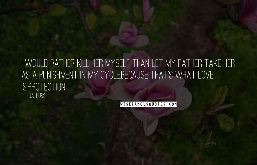 J.A. Huss Quotes: I would rather kill her myself than let my father take her as a punishment in my cycle.Because that's what love is.Protection.