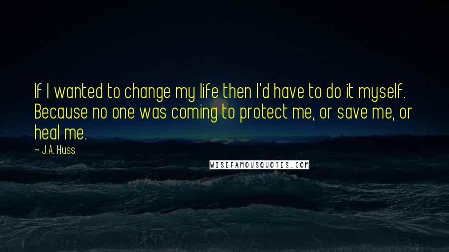 J.A. Huss Quotes: If I wanted to change my life then I'd have to do it myself. Because no one was coming to protect me, or save me, or heal me.