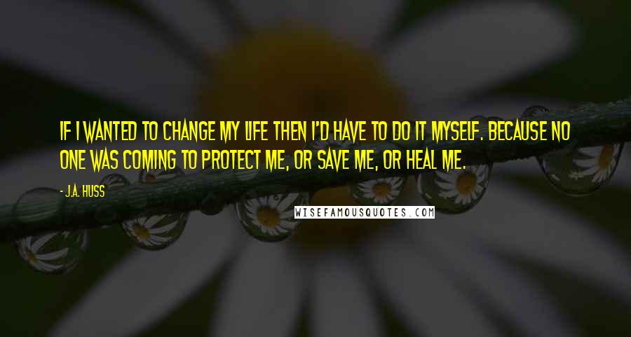 J.A. Huss Quotes: If I wanted to change my life then I'd have to do it myself. Because no one was coming to protect me, or save me, or heal me.