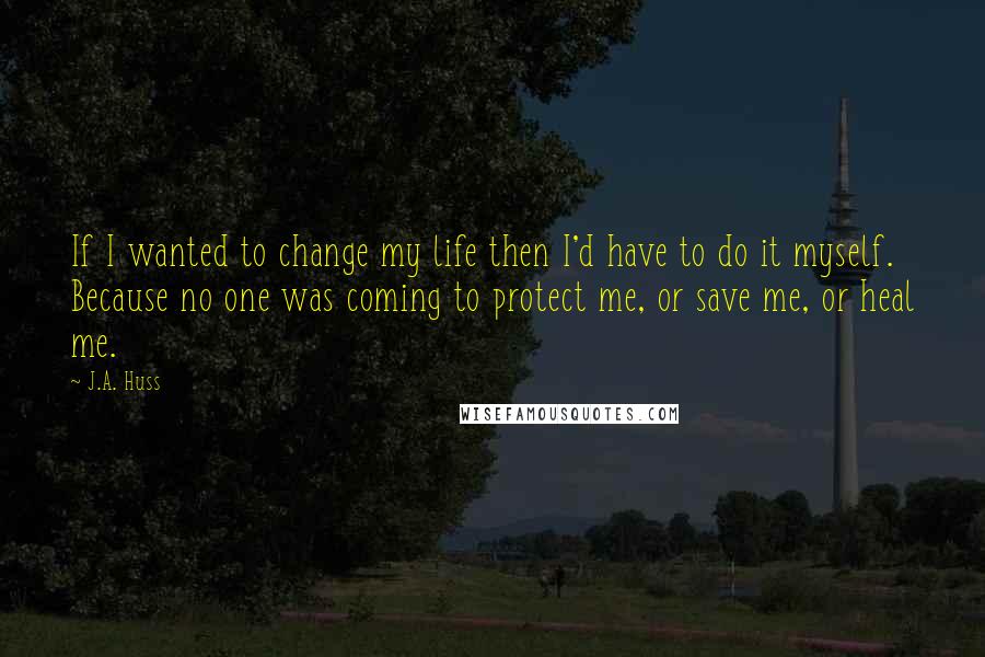 J.A. Huss Quotes: If I wanted to change my life then I'd have to do it myself. Because no one was coming to protect me, or save me, or heal me.