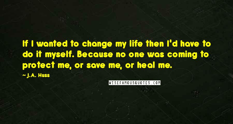 J.A. Huss Quotes: If I wanted to change my life then I'd have to do it myself. Because no one was coming to protect me, or save me, or heal me.