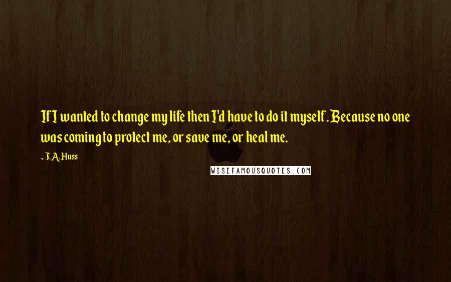 J.A. Huss Quotes: If I wanted to change my life then I'd have to do it myself. Because no one was coming to protect me, or save me, or heal me.