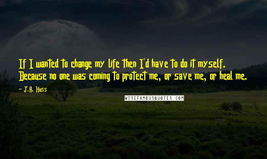 J.A. Huss Quotes: If I wanted to change my life then I'd have to do it myself. Because no one was coming to protect me, or save me, or heal me.