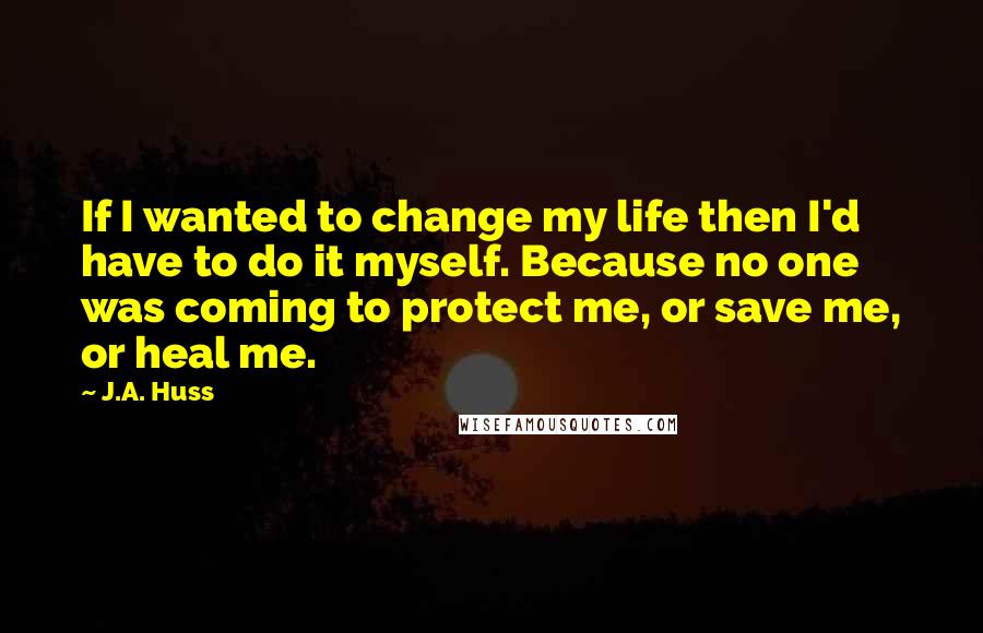 J.A. Huss Quotes: If I wanted to change my life then I'd have to do it myself. Because no one was coming to protect me, or save me, or heal me.