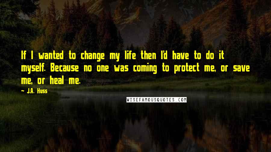 J.A. Huss Quotes: If I wanted to change my life then I'd have to do it myself. Because no one was coming to protect me, or save me, or heal me.