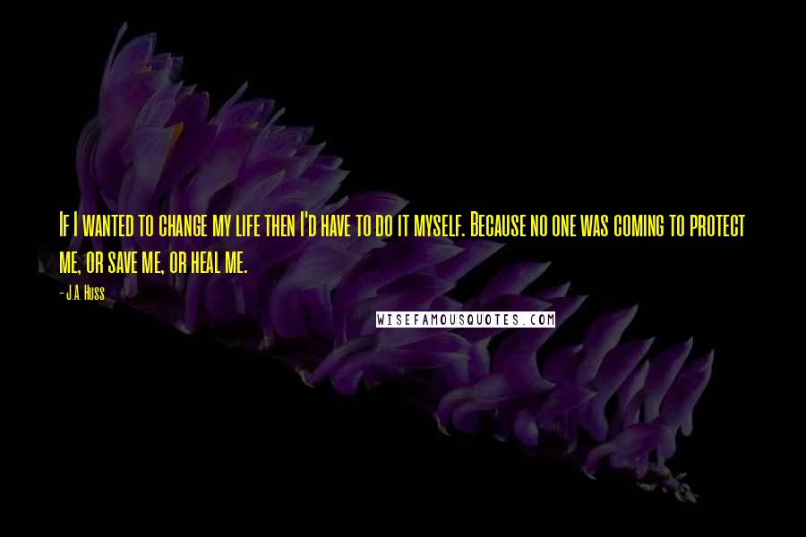 J.A. Huss Quotes: If I wanted to change my life then I'd have to do it myself. Because no one was coming to protect me, or save me, or heal me.