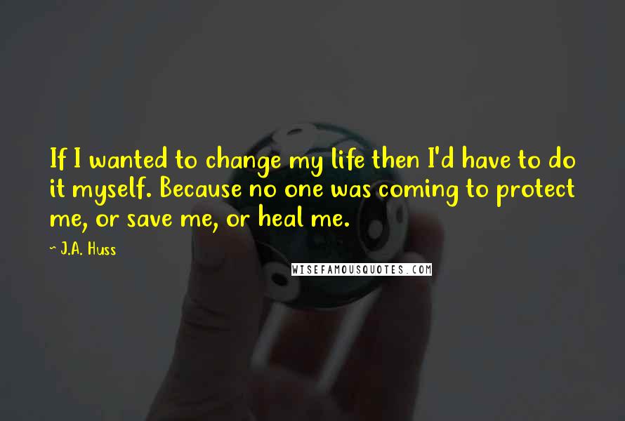 J.A. Huss Quotes: If I wanted to change my life then I'd have to do it myself. Because no one was coming to protect me, or save me, or heal me.