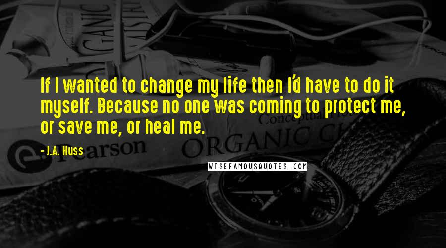 J.A. Huss Quotes: If I wanted to change my life then I'd have to do it myself. Because no one was coming to protect me, or save me, or heal me.