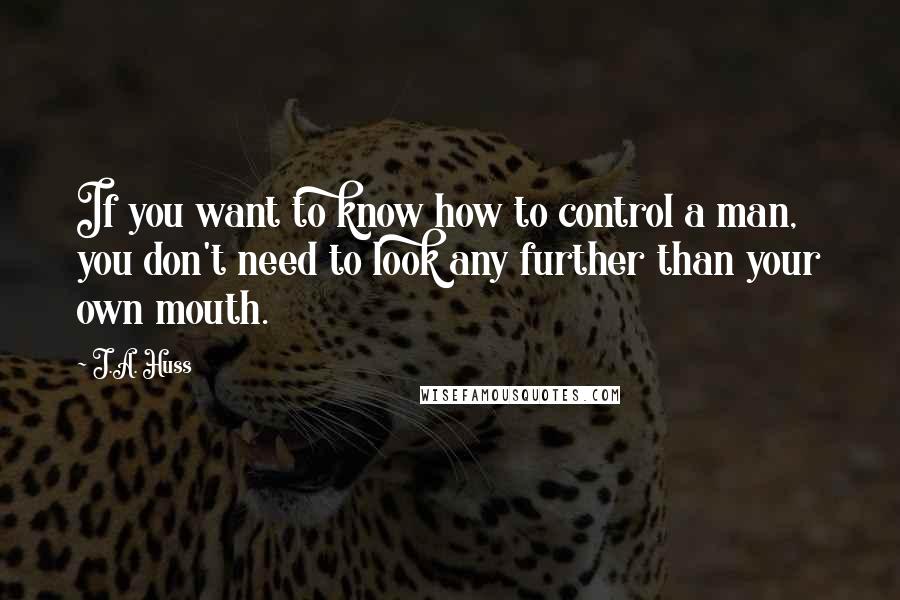 J.A. Huss Quotes: If you want to know how to control a man, you don't need to look any further than your own mouth.