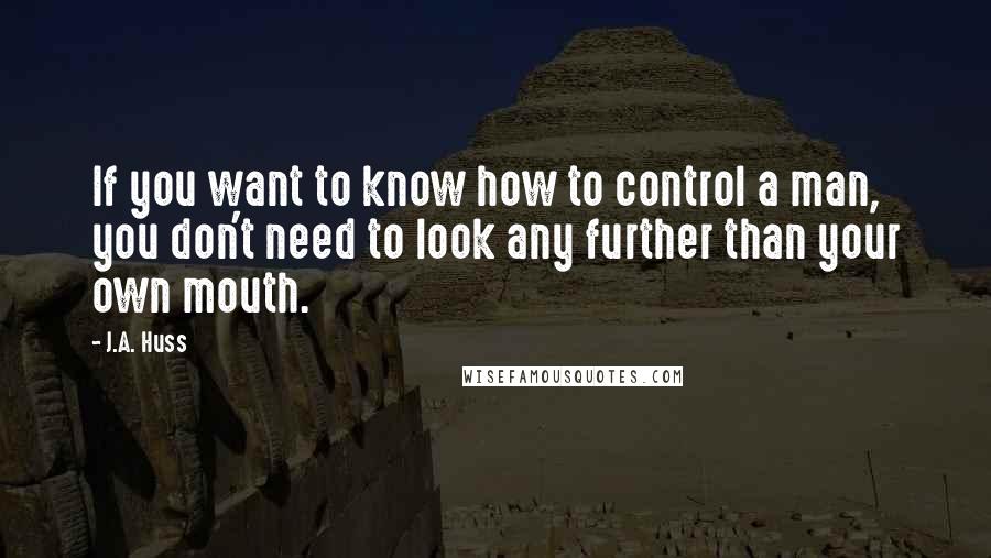 J.A. Huss Quotes: If you want to know how to control a man, you don't need to look any further than your own mouth.