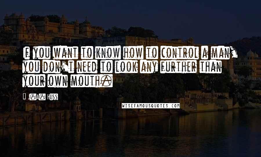 J.A. Huss Quotes: If you want to know how to control a man, you don't need to look any further than your own mouth.