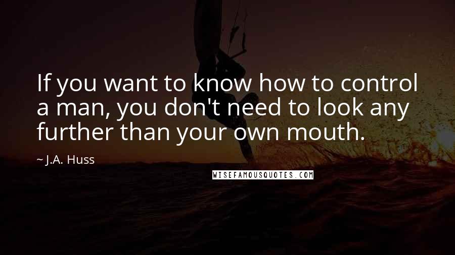 J.A. Huss Quotes: If you want to know how to control a man, you don't need to look any further than your own mouth.