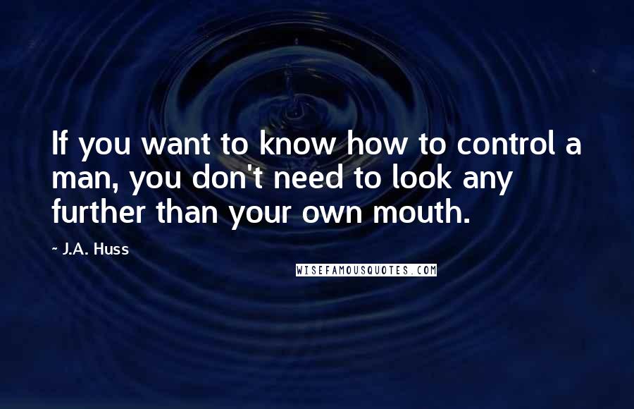 J.A. Huss Quotes: If you want to know how to control a man, you don't need to look any further than your own mouth.