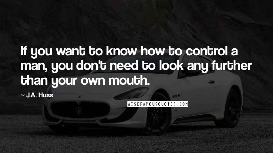 J.A. Huss Quotes: If you want to know how to control a man, you don't need to look any further than your own mouth.