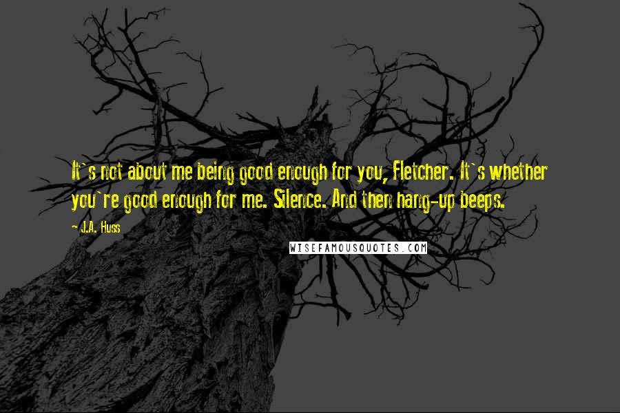 J.A. Huss Quotes: It's not about me being good enough for you, Fletcher. It's whether you're good enough for me. Silence. And then hang-up beeps.