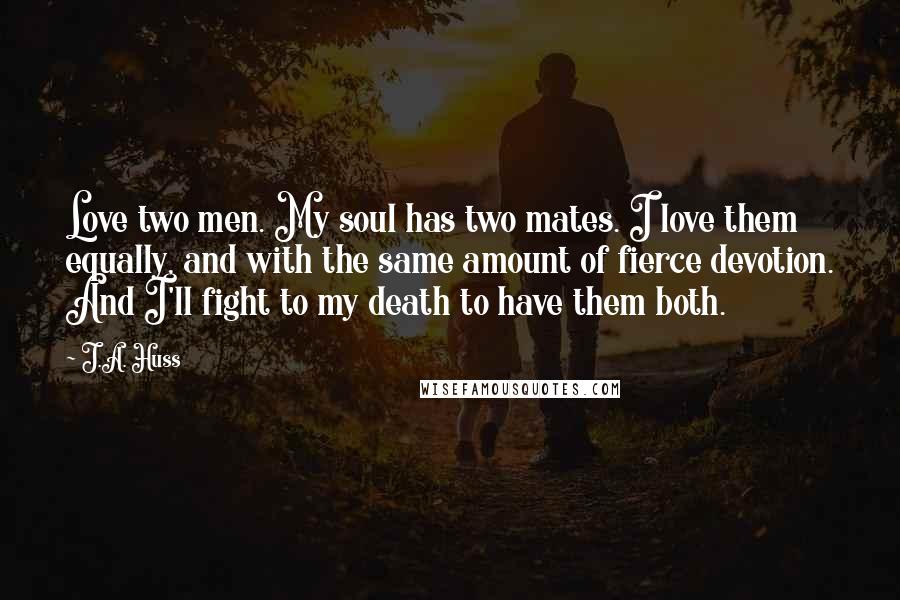 J.A. Huss Quotes: Love two men. My soul has two mates. I love them equally, and with the same amount of fierce devotion. And I'll fight to my death to have them both.