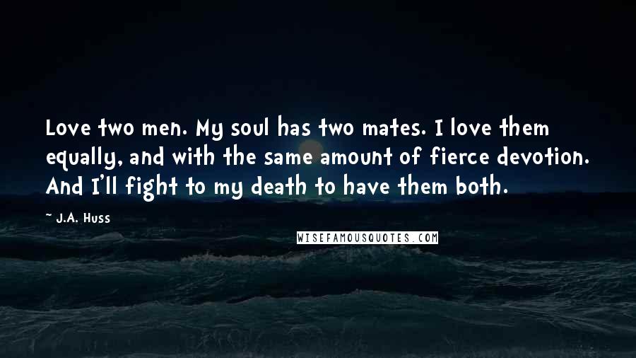 J.A. Huss Quotes: Love two men. My soul has two mates. I love them equally, and with the same amount of fierce devotion. And I'll fight to my death to have them both.