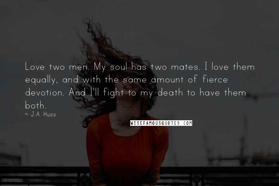 J.A. Huss Quotes: Love two men. My soul has two mates. I love them equally, and with the same amount of fierce devotion. And I'll fight to my death to have them both.