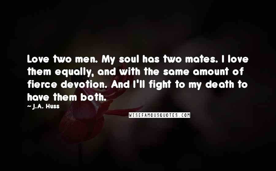 J.A. Huss Quotes: Love two men. My soul has two mates. I love them equally, and with the same amount of fierce devotion. And I'll fight to my death to have them both.