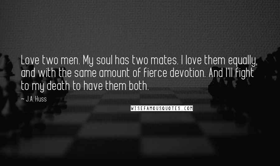 J.A. Huss Quotes: Love two men. My soul has two mates. I love them equally, and with the same amount of fierce devotion. And I'll fight to my death to have them both.
